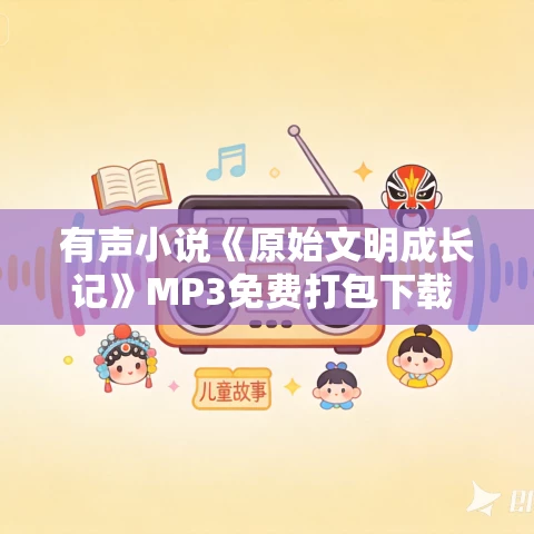 有声小说《原始文明成长记》MP3免费打包下载 嗨扬演播 1584集完结