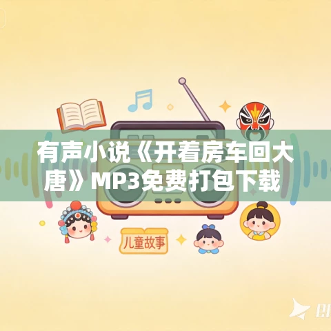 有声小说《开着房车回大唐》MP3免费打包下载 624集完结 三声有幸播讲 有声小说《开着房车回大唐》MP3免费打包下载 624集完结 三声有幸播讲
