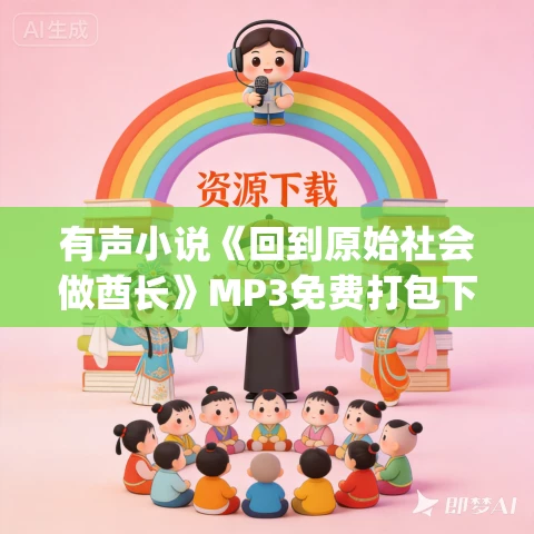 有声小说《回到原始社会做酋长》MP3免费打包下载 蛐蛐&一条小裙子 2420集完结